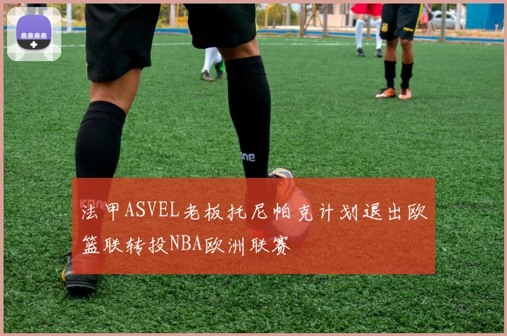 法甲ASVEL老板托尼帕克计划退出欧篮联转投NBA欧洲联赛