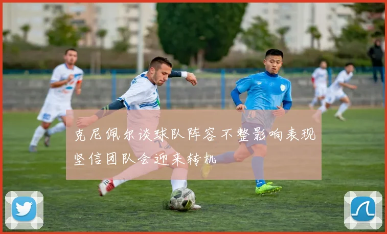 克尼佩尔谈球队阵容不整影响表现坚信团队会迎来转机