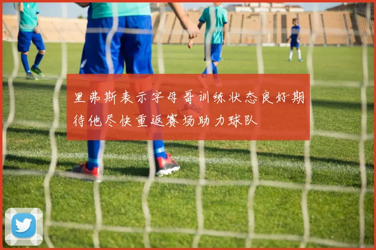 里弗斯表示字母哥训练状态良好期待他尽快重返赛场助力球队