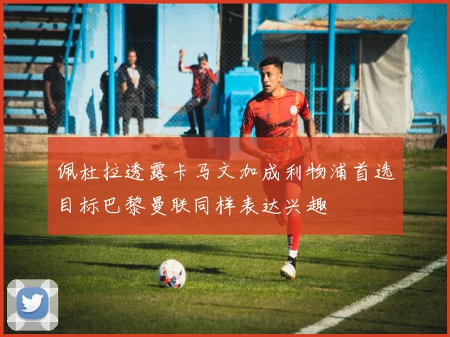 佩杜拉透露卡马文加成利物浦首选目标巴黎曼联同样表达兴趣