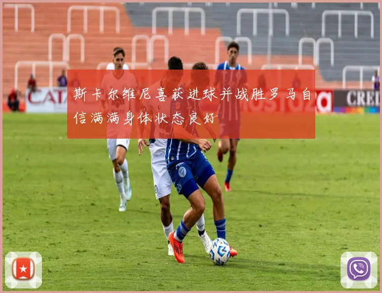 斯卡尔维尼喜获进球并战胜罗马自信满满身体状态良好