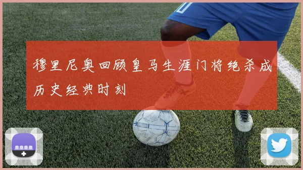 穆里尼奥回顾皇马生涯门将绝杀成历史经典时刻