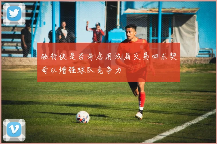 独行侠是否考虑用浓眉交易回东契奇以增强球队竞争力