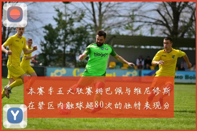本赛季五大联赛姆巴佩与维尼修斯在禁区内触球超80次的独特表现分析
