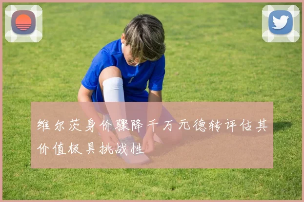 维尔茨身价骤降千万元德转评估其价值极具挑战性