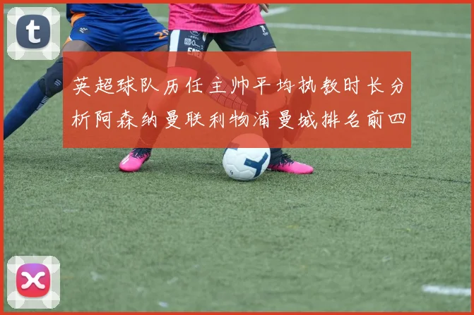 英超球队历任主帅平均执教时长分析阿森纳曼联利物浦曼城排名前四