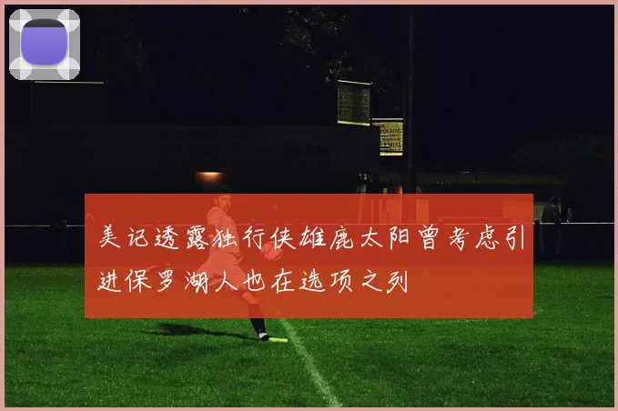 美记透露独行侠雄鹿太阳曾考虑引进保罗湖人也在选项之列