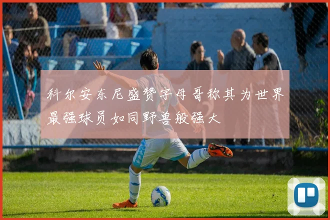 科尔安东尼盛赞字母哥称其为世界最强球员如同野兽般强大
