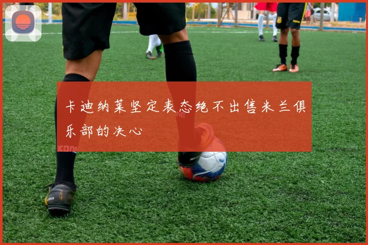 卡迪纳莱坚定表态绝不出售米兰俱乐部的决心
