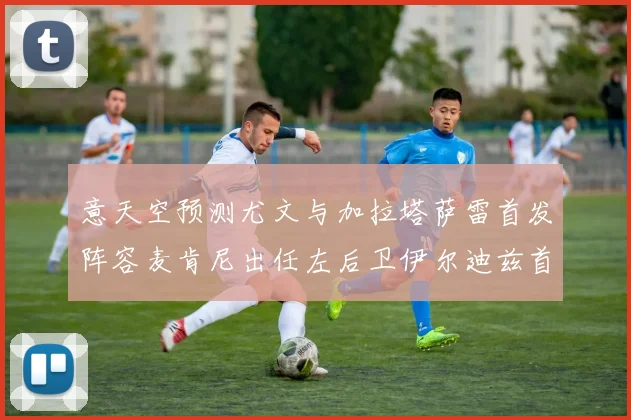 意天空预测尤文与加拉塔萨雷首发阵容麦肯尼出任左后卫伊尔迪兹首发出战