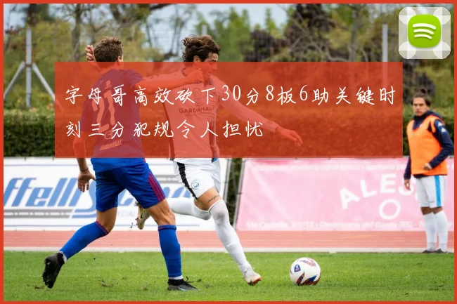 字母哥高效砍下30分8板6助关键时刻三分犯规令人担忧