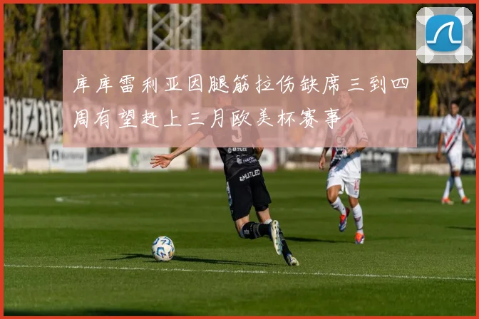 库库雷利亚因腿筋拉伤缺席三到四周有望赶上三月欧美杯赛事