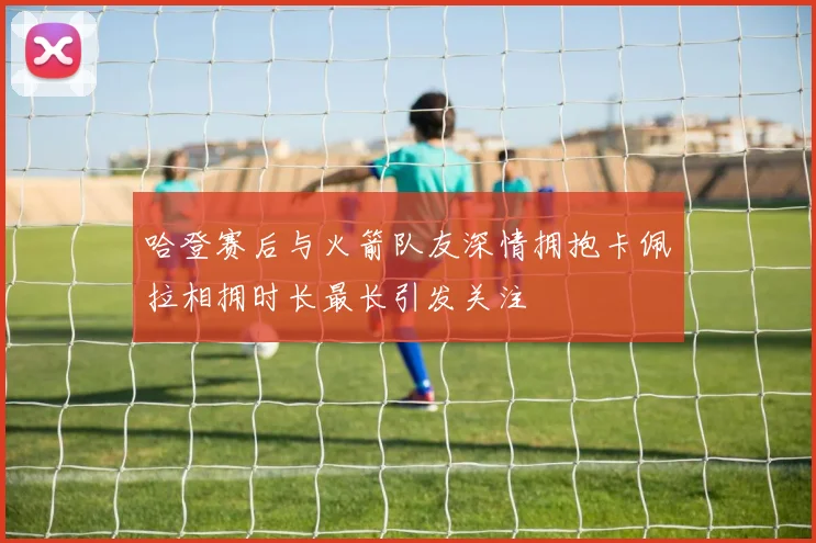 哈登赛后与火箭队友深情拥抱卡佩拉相拥时长最长引发关注