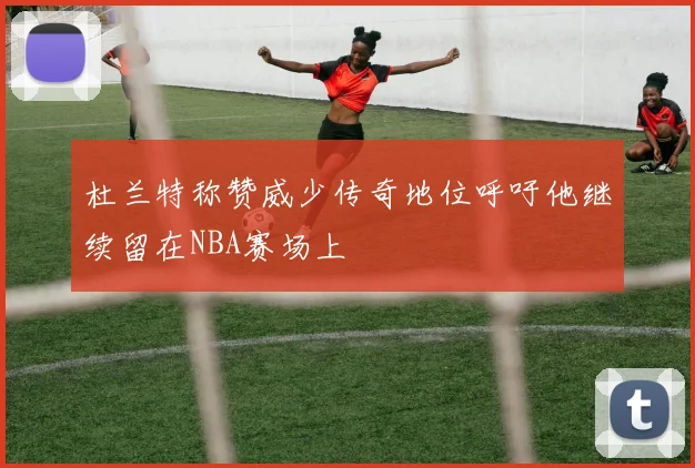 杜兰特称赞威少传奇地位呼吁他继续留在NBA赛场上