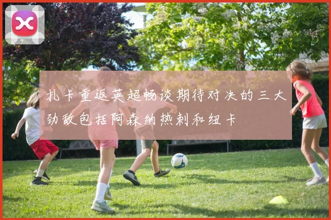 扎卡重返英超畅谈期待对决的三大劲敌包括阿森纳热刺和纽卡