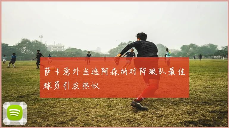 萨卡意外当选阿森纳对阵狼队最佳球员引发热议