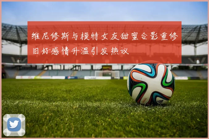 维尼修斯与模特女友甜蜜合影重修旧好感情升温引发热议