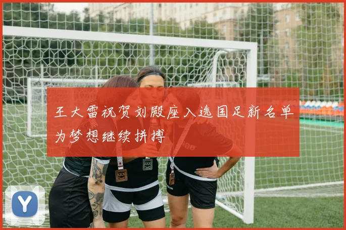 王大雷祝贺刘殿座入选国足新名单为梦想继续拼搏