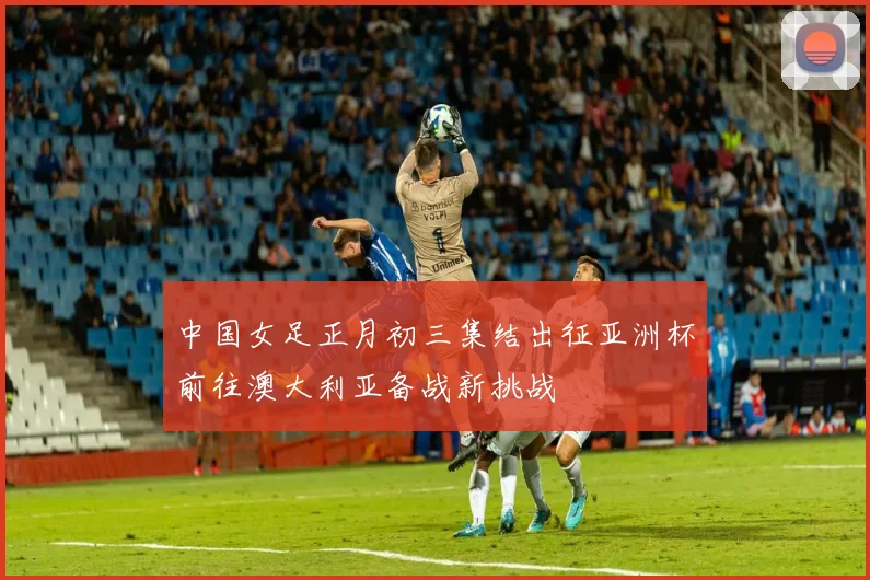 中国女足正月初三集结出征亚洲杯前往澳大利亚备战新挑战