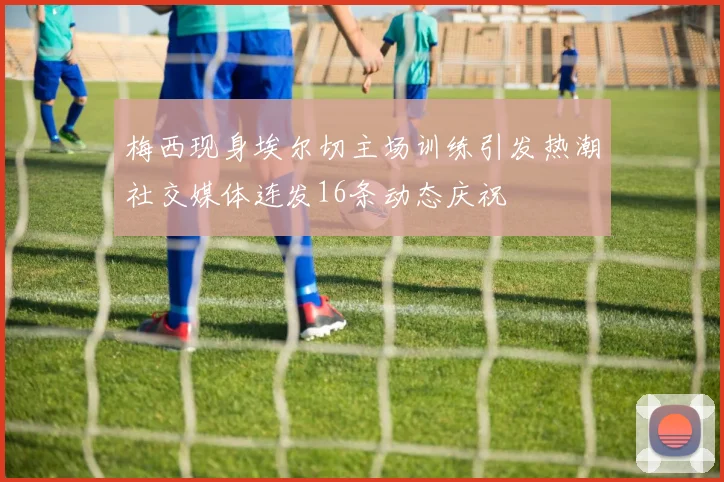 梅西现身埃尔切主场训练引发热潮社交媒体连发16条动态庆祝